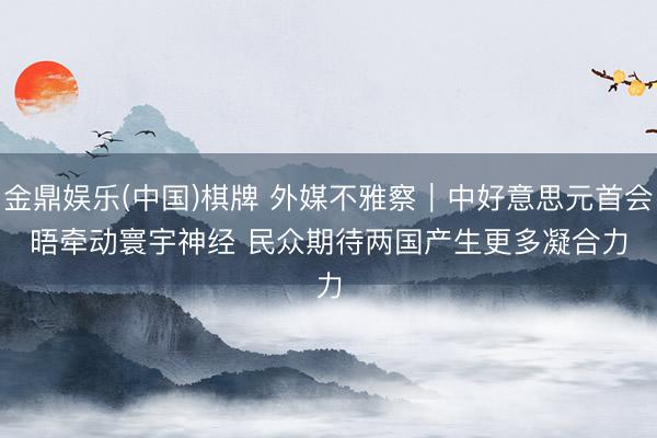 金鼎娱乐(中国)棋牌 外媒不雅察｜中好意思元首会晤牵动寰宇神经 民众期待两国产生更多凝合力