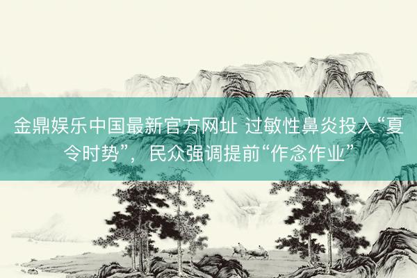 金鼎娱乐中国最新官方网址 过敏性鼻炎投入“夏令时势”，民众强调提前“作念作业”