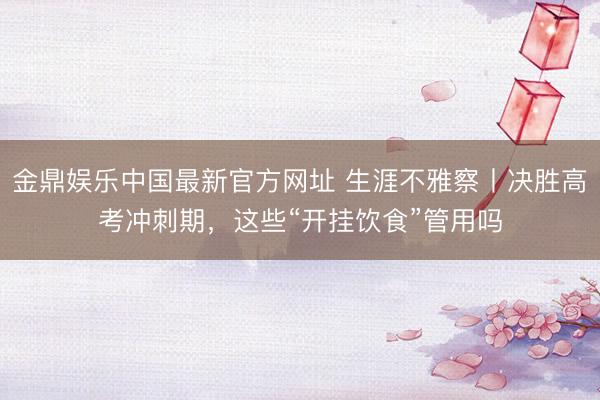 金鼎娱乐中国最新官方网址 生涯不雅察丨决胜高考冲刺期，这些“开挂饮食”管用吗