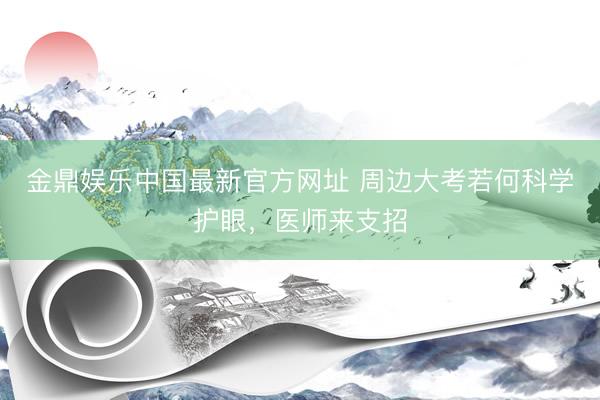 金鼎娱乐中国最新官方网址 周边大考若何科学护眼，医师来支招