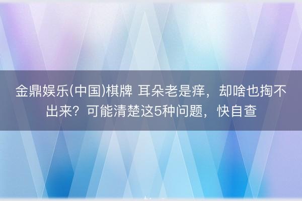 金鼎娱乐(中国)棋牌 耳朵老是痒，却啥也掏不出来？可能清楚这5种问题，快自查