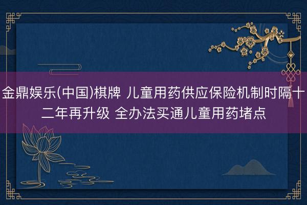 金鼎娱乐(中国)棋牌 儿童用药供应保险机制时隔十二年再升级 全办法买通儿童用药堵点