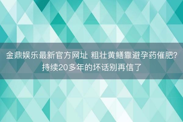 金鼎娱乐最新官方网址 粗壮黄鳝靠避孕药催肥?持续20多年的坏话别再信了