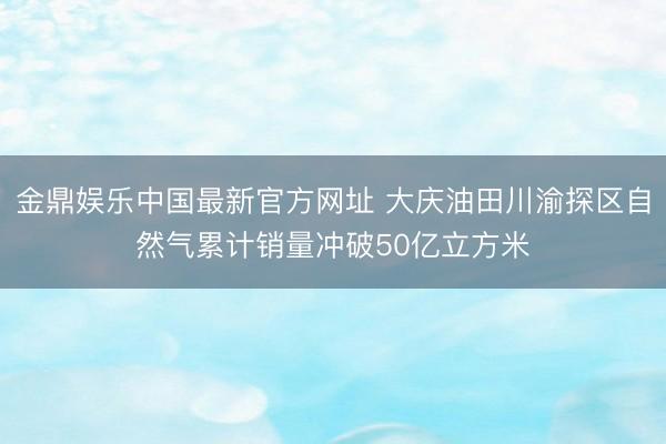 金鼎娱乐中国最新官方网址 大庆油田川渝探区自然气累计销量冲破50亿立方米