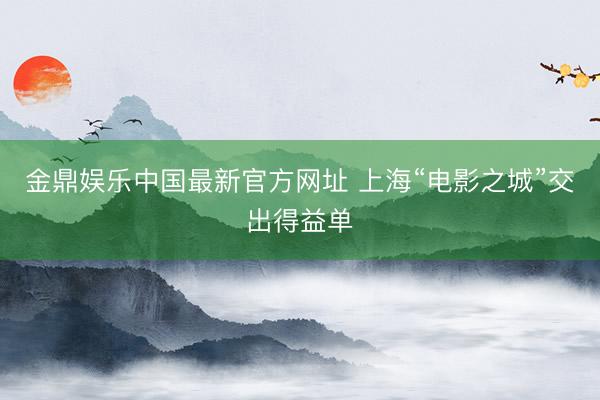 金鼎娱乐中国最新官方网址 上海“电影之城”交出得益单