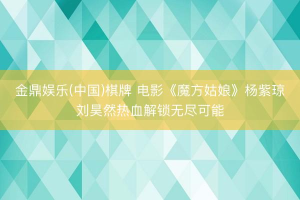 金鼎娱乐(中国)棋牌 电影《魔方姑娘》杨紫琼刘昊然热血解锁无尽可能