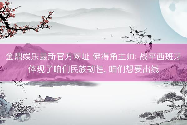 金鼎娱乐最新官方网址 佛得角主帅: 战平西班牙体现了咱们民族韧性, 咱们想要出线