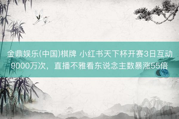 金鼎娱乐(中国)棋牌 小红书天下杯开赛3日互动9000万次，直播不雅看东说念主数暴涨55倍