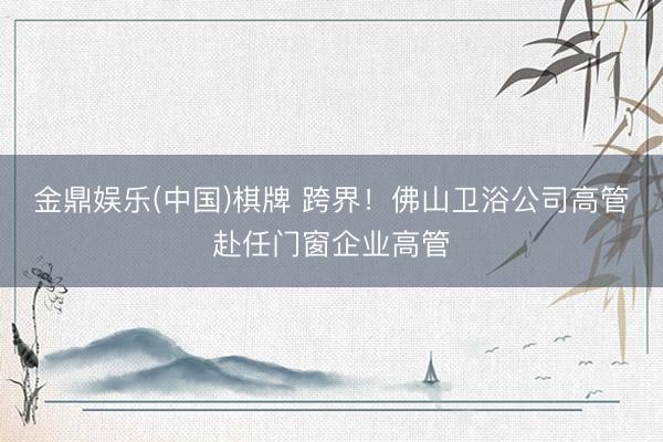 金鼎娱乐(中国)棋牌 跨界！佛山卫浴公司高管赴任门窗企业高管