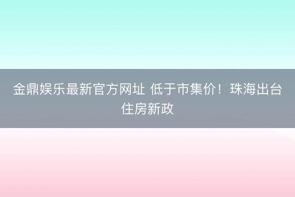 金鼎娱乐最新官方网址 低于市集价！珠海出台住房新政