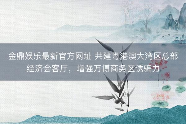 金鼎娱乐最新官方网址 共建粤港澳大湾区总部经济会客厅，增强万博商务区诱骗力