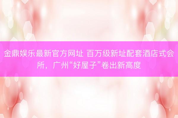 金鼎娱乐最新官方网址 百万级新址配套酒店式会所，广州“好屋子”卷出新高度