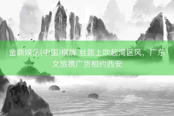 金鼎娱乐(中国)棋牌 丝路上吹起湾区风，广东文旅携广货相约西安