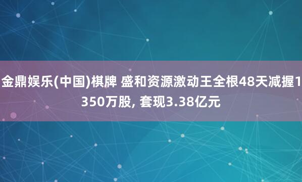 金鼎娱乐(中国)棋牌 盛和资源激动王全根48天减握1350万股， 套现3.38亿元