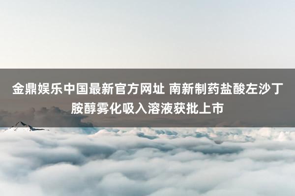 金鼎娱乐中国最新官方网址 南新制药盐酸左沙丁胺醇雾化吸入溶液获批上市