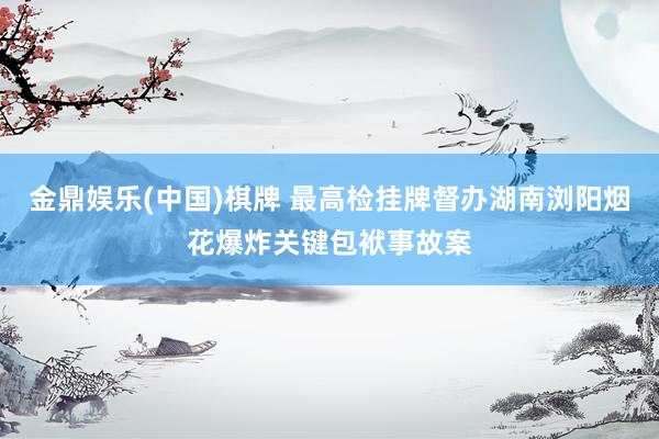 金鼎娱乐(中国)棋牌 最高检挂牌督办湖南浏阳烟花爆炸关键包袱事故案