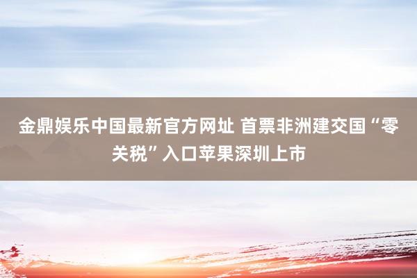 金鼎娱乐中国最新官方网址 首票非洲建交国“零关税”入口苹果深圳上市