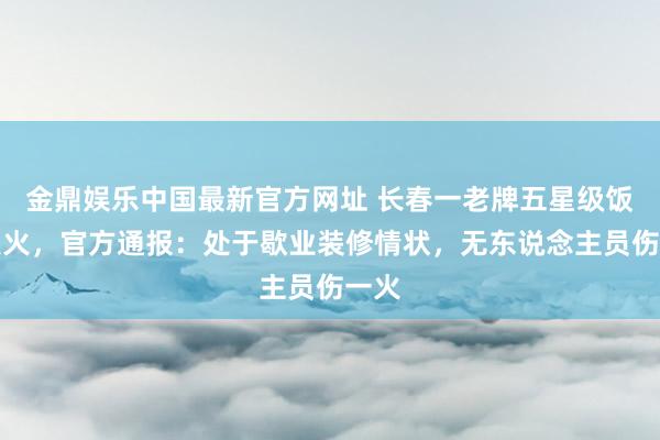 金鼎娱乐中国最新官方网址 长春一老牌五星级饭铺发火，官方通报：处于歇业装修情状，无东说念主员伤一火