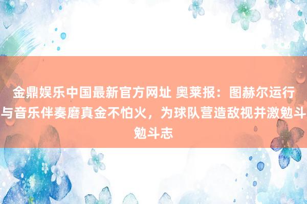 金鼎娱乐中国最新官方网址 奥莱报:图赫尔运行给与音乐伴奏磨真金不怕火,为球队营造敌视并激勉斗志