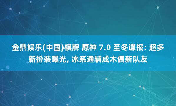 金鼎娱乐(中国)棋牌 原神 7.0 至冬谍报: 超多新扮装曝光， 冰系通辅成木偶新队友