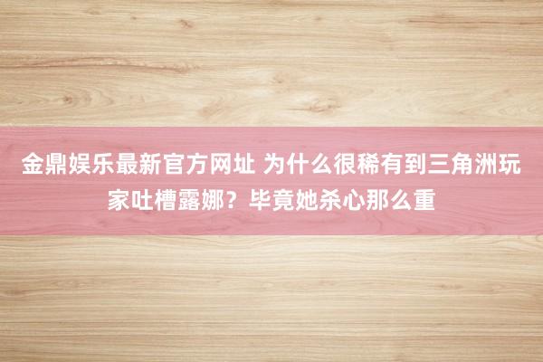 金鼎娱乐最新官方网址 为什么很稀有到三角洲玩家吐槽露娜?毕竟她杀心那么重