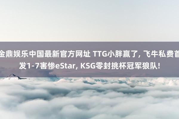 金鼎娱乐中国最新官方网址 TTG小胖赢了， 飞牛私费首发1-7害惨eStar， KSG零封挑杯冠军狼队!