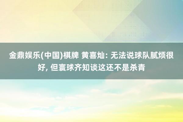 金鼎娱乐(中国)棋牌 黄喜灿: 无法说球队腻烦很好， 但寰球齐知谈这还不是杀青