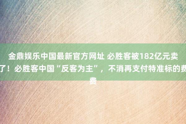 金鼎娱乐中国最新官方网址 必胜客被182亿元卖了！必胜客中国“反客为主”，不消再支付特准标的费