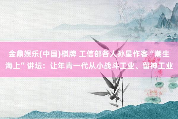金鼎娱乐(中国)棋牌 工信部各人孙星作客“潮生海上”讲坛:让年青一代从小战斗工业、留神工业