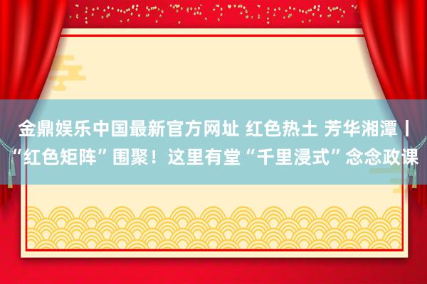 金鼎娱乐中国最新官方网址 红色热土 芳华湘潭丨“红色矩阵”围聚！这里有堂“千里浸式”念念政课